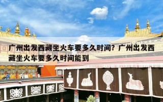 广州出发西藏坐火车要多久时间？广州出发西藏坐火车要多久时间能到