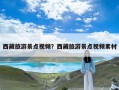 西藏旅游景点视频？西藏旅游景点视频素材