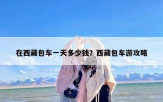 在西藏包车一天多少钱？西藏包车游攻略