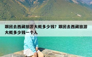 跟团去西藏旅游大概多少钱？跟团去西藏旅游大概多少钱一个人
