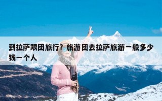 到拉萨跟团旅行？旅游团去拉萨旅游一般多少钱一个人