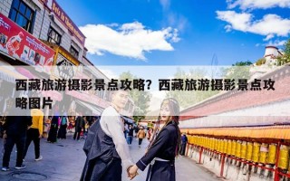 西藏旅游摄影景点攻略？西藏旅游摄影景点攻略图片