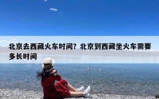 北京去西藏火车时间？北京到西藏坐火车需要多长时间