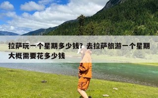 拉萨玩一个星期多少钱？去拉萨旅游一个星期大概需要花多少钱