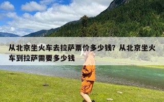 从北京坐火车去拉萨票价多少钱？从北京坐火车到拉萨需要多少钱