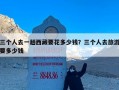 三个人去一趟西藏要花多少钱？三个人去旅游要多少钱