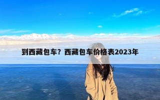 到西藏包车？西藏包车价格表2023年
