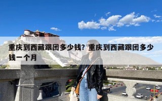 重庆到西藏跟团多少钱？重庆到西藏跟团多少钱一个月