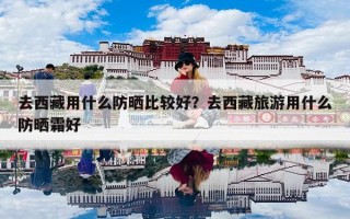 去西藏用什么防晒比较好？去西藏旅游用什么防晒霜好