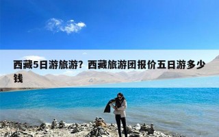 西藏5日游旅游？西藏旅游团报价五日游多少钱