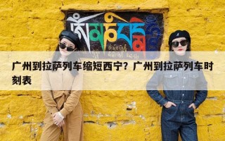 广州到拉萨列车缩短西宁？广州到拉萨列车时刻表