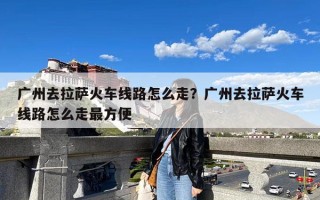 广州去拉萨火车线路怎么走？广州去拉萨火车线路怎么走最方便
