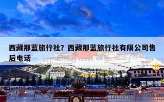 西藏那蓝旅行社？西藏那蓝旅行社有限公司售后电话