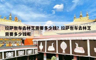 拉萨包车去林芝需要多少钱？拉萨包车去林芝需要多少钱呢