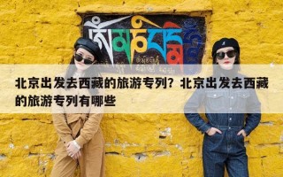 北京出发去西藏的旅游专列？北京出发去西藏的旅游专列有哪些