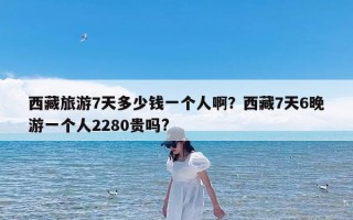 西藏旅游7天多少钱一个人啊？西藏7天6晚游一个人2280贵吗?