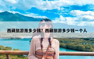 西藏旅游用多少钱？西藏旅游多少钱一个人