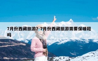 7月份西藏旅游？7月份西藏旅游需要保暖鞋吗