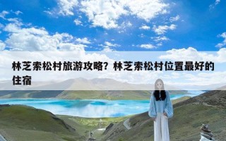 林芝索松村旅游攻略？林芝索松村位置最好的住宿