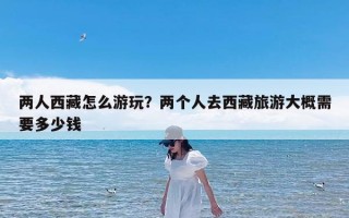 两人西藏怎么游玩？两个人去西藏旅游大概需要多少钱