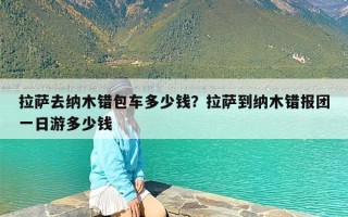 拉萨去纳木错包车多少钱？拉萨到纳木错报团一日游多少钱