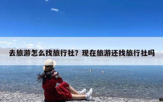 去旅游怎么找旅行社？现在旅游还找旅行社吗
