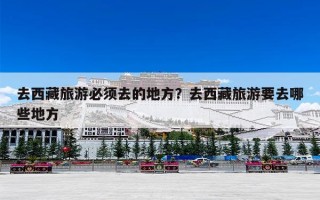 去西藏旅游必须去的地方？去西藏旅游要去哪些地方