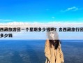西藏旅游团一个星期多少钱啊？去西藏旅行团多少钱
