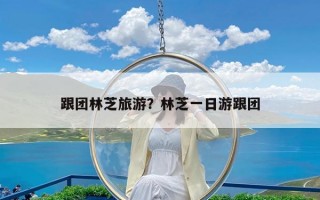 跟团林芝旅游？林芝一日游跟团