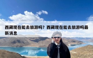 西藏现在能去旅游吗？西藏现在能去旅游吗最新消息