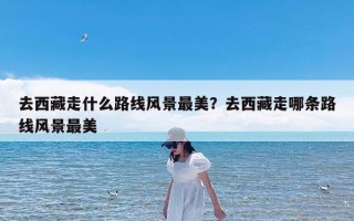 去西藏走什么路线风景最美？去西藏走哪条路线风景最美