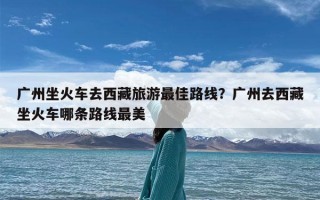 广州坐火车去西藏旅游最佳路线？广州去西藏坐火车哪条路线最美