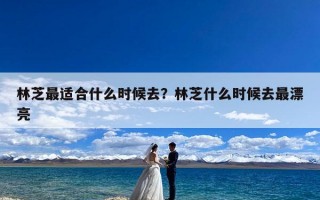 林芝最适合什么时候去？林芝什么时候去最漂亮