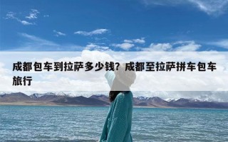 成都包车到拉萨多少钱？成都至拉萨拼车包车旅行