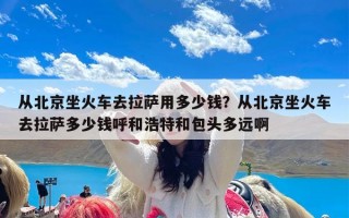 从北京坐火车去拉萨用多少钱？从北京坐火车去拉萨多少钱呼和浩特和包头多远啊