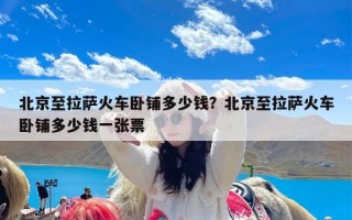 北京至拉萨火车卧铺多少钱？北京至拉萨火车卧铺多少钱一张票