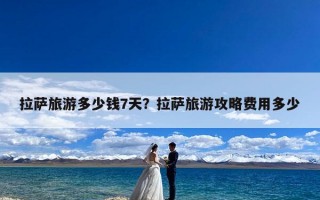 拉萨旅游多少钱7天？拉萨旅游攻略费用多少