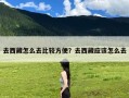 去西藏怎么去比较方便？去西藏应该怎么去