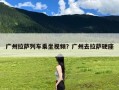 广州拉萨列车乘坐视频？广州去拉萨硬座