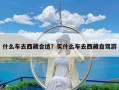 什么车去西藏合适？买什么车去西藏自驾游