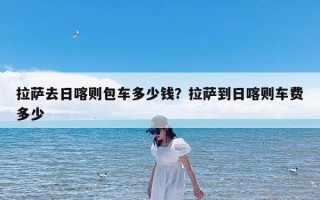拉萨去日喀则包车多少钱？拉萨到日喀则车费多少