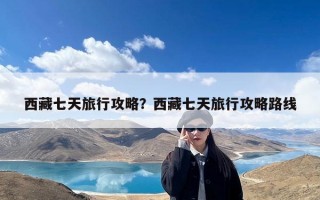 西藏七天旅行攻略？西藏七天旅行攻略路线