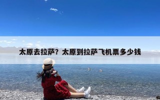 太原去拉萨？太原到拉萨飞机票多少钱