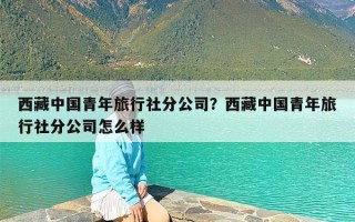 西藏中国青年旅行社分公司？西藏中国青年旅行社分公司怎么样