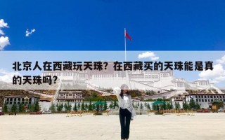 北京人在西藏玩天珠？在西藏买的天珠能是真的天珠吗?