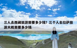 三人去西藏旅游需要多少钱？三个人去拉萨旅游大概需要多少钱