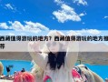 西藏值得游玩的地方？西藏值得游玩的地方推荐