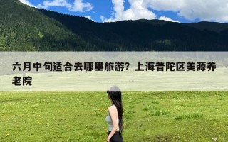 六月中旬适合去哪里旅游？上海普陀区美源养老院