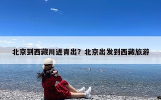 北京到西藏川进青出？北京出发到西藏旅游