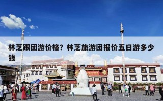 林芝跟团游价格？林芝旅游团报价五日游多少钱